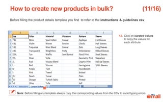 Before filling the product details template you first to refer to the instructions & guidelines csv
Click on curated values
to copy the values for
each attribute
How to create new products in bulk?
12
12.
(11/16)
Note: Before filling any template always copy the corresponding values from the CSV to avoid typing errors
 