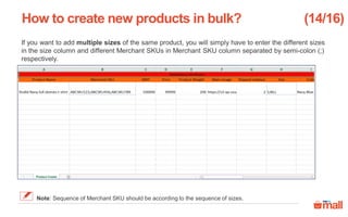 If you want to add multiple sizes of the same product, you will simply have to enter the different sizes
in the size column and different Merchant SKUs in Merchant SKU column separated by semi-colon (;)
respectively.
How to create new products in bulk? (14/16)
Note: Sequence of Merchant SKU should be according to the sequence of sizes.
 