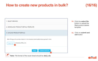 Click the select file
button to upload the
filled product details
template
Click on submit and
exit button
How to create new products in bulk?
14.
15.
(16/16)
Note: File format of the excel sheet should be dot(.) xls
14
15
 