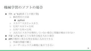 機械学習のソフトの場合
● 例1：a * b (要素ごとの掛け算)
○ 動的型付け言語
■ python
○ スカラ * スカラ = スカラ
○ 行列 * スカラ = 行列
○ 行列 * 行列 = 行列
○ 入出力にスカラを期待していない場合に問題が検出できない
● 例2：c ? a : bのような条件分岐を入れた場合
● APIが期待と異なる型を容易に入出力できる
○ 些細な問題で躓く
○ ユーザーはシステム構築に集中できない
10
 