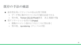 既存の手法の確認
● 依存型を用いてテンソルの次元を型で管理
○ データ型に数字のリストなどの値を記述できる
○ 型の例、 Tensor [3,2,2] Float(型名 次元 数値の型)
● 型アノテーションを付ける(mypy)
○ 関数のコメント部のようなところに型を書く
○ 型の例、 np.ndarray（テンソルの型）
12
 