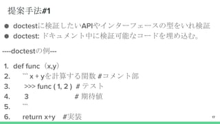 提案手法#1
● doctestに検証したいAPIやインターフェースの型をいれ検証
● doctest: ドキュメント中に検証可能なコードを埋め込む。
----doctestの例---
1. def func（x,y）
2. ``` x + yを計算する関数 #コメント部
3. >>> func ( 1, 2 ) # テスト
4. 3 # 期待値
5. ```
6. return x+y #実装 17
 