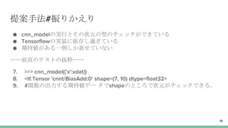 提案手法#振りかえり
● cnn_modelの実行とその次元の型のチェックができている
● Tensorflowの実装に依存し過ぎている
● 期待値がある一例しか表せていない
ーー前頁のテストの抜粋ーー
7. >>> cnn_model({'x':xdat})
8. <tf.Tensor 'cnnt/BiasAdd:0' shape=(7, 10) dtype=float32>
9. #関数の出力する期待値デー タでshapeのところで次元がチェックできる．
19
 