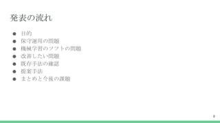 発表の流れ
● 目的
● 保守運用の問題
● 機械学習のソフトの問題
● 改善したい問題
● 既存手法の確認
● 提案手法
● まとめと今後の課題
2
 