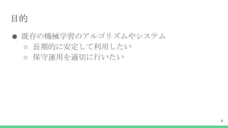 目的
● 既存の機械学習のアルゴリズムやシステム
○ 長期的に安定して利用したい
○ 保守運用を適切に行いたい
3
 