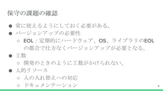 保守の課題の確認
● 常に使えるようにしておく必要がある。
● バージョンアップの必要性
○ EOL：定期的にハードウェア、OS、ライブラリのEOL
の都合で仕方なくバージョンアップが必要となる。
● 工数
○ 開発のときのように工数がかけられない。
● 人的リソース
○ 人の入れ替えへの対応
○ ドキュメンテーション 4
 