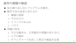 運用の課題の確認
● 毎日繰り返し同じプログラムを動作。
● 動作不良の改善と切り分け
○ 機械の故障
○ 不正な入力
○ リソースのあふれ
○ バグ？
● 問題の特定
○ 不正な動作か、正常動作の問題の切り分け。
○ ログの解析
○ デバッグコードを直して修正の確認が必要 7
 