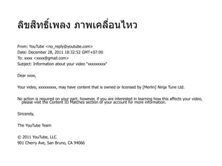 ลิขสิทธิ์เพลง ภาพเคลื่อนไหว
From: YouTube <no_reply@youtube.com>
Date: December 28, 2011 18:32:52 GMT+07:00
To: xxxx <xxxx@gmail.com>
Subject: Information about your video “xxxxxxxxx"
Dear xxxx,
Your video, xxxxxxxxx, may have content that is owned or licensed by [Merlin] Ninja Tune Ltd.
No action is required on your part; however, if you are interested in learning how this affects your video,
please visit the Content ID Matches section of your account for more information.
Sincerely,
The YouTube Team
© 2011 YouTube, LLC
901 Cherry Ave, San Bruno, CA 94066
 