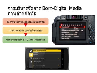 การบริหารจัดการ Born-Digital Media
ภาพถ่ายดิจิทัล
ตั้งค่าวัน/เวลาของกล ้องถ่ายภาพดิจิทัล
ถ่ายภาพด ้วยค่า Config ในระดับสูง
นําภาพมาบันทึก IPTC, XMP Metadata
 