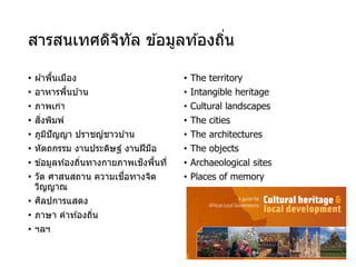 สารสนเทศดิจิทัล ข ้อมูลท ้องถิ่น
• ผ ้าพื้นเมือง
• อาหารพื้นบ ้าน
• ภาพเก่า
• สิ่งพิมพ์
• ภูมิปัญญา ปราชญ์ชาวบ ้าน
• หัตถกรรม งานประดิษฐ์ งานฝีมือ
• ข ้อมูลท ้องถิ่นทางกายภาพเชิงพื้นที่
• วัด ศาสนสถาน ความเชื่อทางจิต
วิญญาณ
• ศิลปการแสดง
• ภาษา คําท ้องถิ่น
• ฯลฯ
• The territory
• Intangible heritage
• Cultural landscapes
• The cities
• The architectures
• The objects
• Archaeological sites
• Places of memory
 