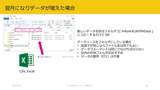 2018/08/28 データ分析プラットフォーム勉強会 #3 42
翌月になりデータが増えた場合
CSV, Excel
新しいデータを該当フォルダ (C:WorkCAPJPData )
にコピーするだけで OK
データソースをフォルダにしている場合
• 拡張子が同じならファイル名は何でもよい
• データフォーマットは同じでなければならない
• 社内の共有フォルダがおすすめ
• データの整形（ETL）は不要
 