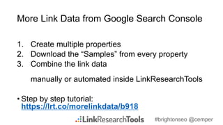 #brightonseo @cemper
More Link Data from Google Search Console
1. Create multiple properties
2. Download the “Samples” from every property
3. Combine the link data
manually or automated inside LinkResearchTools
• Step by step tutorial:
https://lrt.co/morelinkdata/b918
 