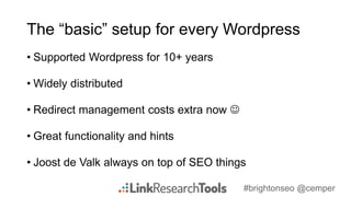 #brightonseo @cemper
The “basic” setup for every Wordpress
• Supported Wordpress for 10+ years
• Widely distributed
• Redirect management costs extra now 
• Great functionality and hints
• Joost de Valk always on top of SEO things
 