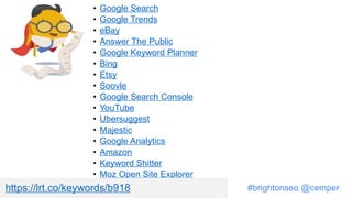 #brightonseo @cemper
• Google Search
• Google Trends
• eBay
• Answer The Public
• Google Keyword Planner
• Bing
• Etsy
• Soovle
• Google Search Console
• YouTube
• Ubersuggest
• Majestic
• Google Analytics
• Amazon
• Keyword Shitter
• Moz Open Site Explorer
https://lrt.co/keywords/b918
 