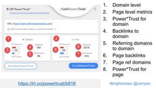 #brightonseo @cemper
1. Domain level
2. Page level metrics
3. Power*Trust for
domain
4. Backlinks to
domain
5. Referring domains
to domain
6. Page backlinks
7. Page ref domains
8. Power*Trust for
page
https://lrt.co/powertrust/b918
 