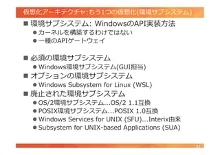 仮想化アーキテクチャ:もう1つの仮想化(環境サブシステム)
 環境サブシステム: WindowsのAPI実装方法
 カーネルを構築するわけではない
 一種のAPIゲートウェイ
 必須の環境サブシステム
 Windows環境サブシステム(GUI担当)
 オプションの環境サブシステム
 Windows Subsystem for Linux (WSL)
 廃止された環境サブシステム
 OS/2環境サブシステム...OS/2 1.1互換
 POSIX環境サブシステム...POSIX 1.0互換
 Windows Services for UNIX (SFU)...Interix由来
 Subsystem for UNIX-based Applications (SUA)
11
 