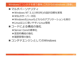 Windowsでコンテナを使う意味:これからのWindows (想像)
 マルチパーソナリティ
 Windows NT 3.1(1993年)の設計目標を実現
 WSLのサーバー対応
 WindowsもLinuxもどちらのアプリケーションも実行
 Linux以上に使いやすいLinux環境
 コードによる構成の強化
 Server Coreの標準化
 宣言的構成の強化
 履歴管理の強化
 コンテナエンジンとしてのWindows
17
 
