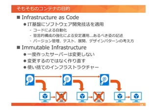 そもそものコンテナの目的
 Infrastructure as Code
 IT基盤にソフトウェア開発技法を適用
- コードによる自動化
- 宣言的構成の強化による安定運用...あるべき姿の記述
- バージョン管理、テスト、展開、デザインパターンの考え方
 Immutable Infrastructure
 一度作ったサーバーは変更しない
 変更するのではなく作り直す
 使い捨てのインフラストラクチャー
18
 