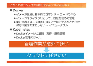 そもそものコンテナの目的:DockerとKubernetes
 Docker
 イメージ作成は基本的にコマンド = コードで作る
 イメージはライブラリとして、履歴を含めて管理
 実行中のイメージは差し替えるか停止するかどちらか
保守作業はあまりしない = イミュータブル
 Kubernetes
 Dockerイメージの展開・実行・運用管理
 Docker管理のツール
19
クラウドに任せたい
管理作業が意外に多い
 