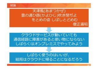 結論
20
クラウドサービスが動いていても
通信経路に障害があると使い物にならない
しばらくはオンプレミスでやってみよう
天津風(あまつかぜ)
雲の通ひ路(かよひじ)吹き閉ぢよ
をとめの姿 しばしとどめむ
僧正遍昭
しばらく使うのはいいが、
結局はクラウドに帰ることになるだろう
 