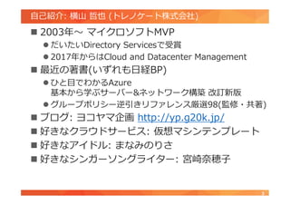 自己紹介: 横山 哲也 (トレノケート株式会社)
 2003年～ マイクロソフトMVP
 だいたいDirectory Servicesで受賞
 2017年からはCloud and Datacenter Management
 最近の著書(いずれも日経BP)
 ひと目でわかるAzure
基本から学ぶサーバー&ネットワーク構築 改訂新版
 グループポリシー逆引きリファレンス厳選98(監修・共著)
 ブログ: ヨコヤマ企画 http://yp.g20k.jp/
 好きなクラウドサービス: 仮想マシンテンプレート
 好きなアイドル: まなみのりさ
 好きなシンガーソングライター: 宮崎奈穂子
3
 