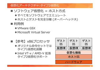 仮想化アーキテクチャ:タイプ2仮想化
 ソフトウェア仮想化 = ホスト方式
 すべてをソフトウェアでエミュレート
 ホストとゲストを完全分離 (オーバーヘッド大)
 利用例
 VMware GSX
 Microsoft Virtual Server
 【参考】x86プロセッサ
 オリジナル命令セットでは
タイプ1仮想化困難
 Intel VT-x / AMD-V 拡張
タイプ2仮想化サポート
8
ハードウェア
ホストOS
ゲスト
OS
ゲスト
OS
ゲスト
OS
仮想HW 仮想HW 仮想HW
仮想化機能
 