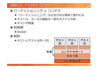 仮想化アーキテクチャ:コンテナ
 パーティショニング ≒ コンテナ
 「パーティショニング」はさまざまな意味で使われる
 ゲストは、カーネル機能の一部をホストと共有
 ゲストが軽量
 利用例
 Docker
 制約
 ホストとゲストは同一OS
9
ハードウェア
ホストOS
ゲスト
OS
ゲスト
OS
ゲスト
OS
コンテナサポート共有
 