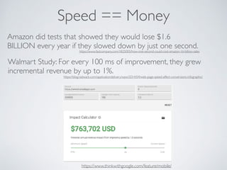 Speed == Money
https://www.thinkwithgoogle.com/feature/mobile/
Amazon did tests that showed they would lose $1.6
BILLION every year if they slowed down by just one second.
Walmart Study: For every 100 ms of improvement, they grew
incremental revenue by up to 1%.
https://www.fastcompany.com/1825005/how-one-second-could-cost-amazon-16-billion-sales
https://blog.radware.com/applicationdelivery/wpo/2014/04/web-page-speed-affect-conversions-infographic/
 