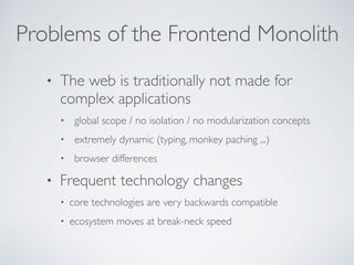 Problems of the Frontend Monolith
• The web is traditionally not made for
complex applications
• global scope / no isolation / no modularization concepts
• extremely dynamic (typing, monkey paching ...)
• browser differences
• Frequent technology changes
• core technologies are very backwards compatible
• ecosystem moves at break-neck speed
 