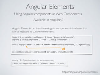 Angular Elements
https://angular.io/guide/elements
Using Angular components as Web Components.
Angular Elements can transform Angular components into classes that
can be registers as custom elemements:
import	{	createCustomElement	}	from	'@angular/elements';	
import	{	PopupComponent	}	from	'./popup.component';	
const	PopupElement	=	createCustomElement(PopupComponent,	{injector});	
customElements.define('element-details',	PopupElement)
Available in Angular 6
in any html (also from React JSX andVue templates):
<div>	<element-details></element-details>	<div>	
 