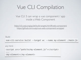 Vue CLI Compilation
Vue CLI 3 can wrap a vue component / app
inside a Web Component
https://cli.vuejs.org/guide/build-targets.html#web-component  
https://github.com/vuejs/vue-web-component-wrapper
vue-cli-service	build	--target	wc	--name	my-element	./main.js
Build:
<script	src="path/to/my-element.js"></script>	
...	
<my-element></my-element>
any html:
 