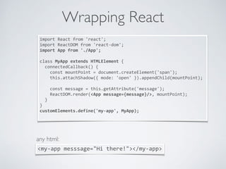 Wrapping React
import	React	from	'react';	
import	ReactDOM	from	'react-dom';	
import	App	from	'./App';	
class	MyApp	extends	HTMLElement	{	
		connectedCallback()	{	
				const	mountPoint	=	document.createElement('span');	
				this.attachShadow({	mode:	'open'	}).appendChild(mountPoint);	
				const	message	=	this.getAttribute('message');	
				ReactDOM.render(<App	message={message}/>,	mountPoint);	
		}	
}	
customElements.define('my-app',	MyApp);	
<my-app	messsage="Hi	there!"></my-app>
any html:
 