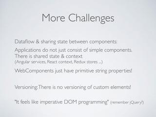 More Challenges
Dataﬂow & sharing state between components:
Applications do not just consist of simple components. 
There is shared state & context 
(Angular services, React context, Redux stores ...)
WebComponents just have primitive string properties!
Versioning:There is no versioning of custom elements!
"It feels like imperative DOM programming" (remember jQuery?)
 