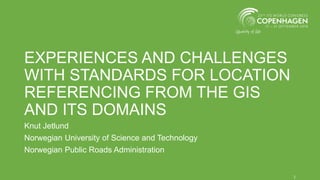 EXPERIENCES AND CHALLENGES
WITH STANDARDS FOR LOCATION
REFERENCING FROM THE GIS
AND ITS DOMAINS
Knut Jetlund
Norwegian University of Science and Technology
Norwegian Public Roads Administration
1
 