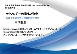 日本監査研究学会 第41回 全国大会 2018年8月30日
於：近畿大学
テクノロジーの進化と監査
日本監査研究学会課題別研究部会
中間報告
https://www.slideshare.net にスライドをアップしています。
HiroshiTakiで検索してください。
PC、タブレット、スマホで閲覧できます。
 