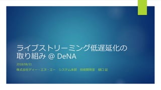 ライブストリーミング低遅延化の
取り組み @ DeNA
2018/08/31
株式会社ディー・エヌ・エー システム本部 技術開発室 樋口 証
 