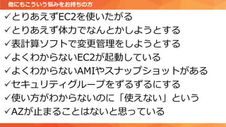 ✓とりあえずEC2を使いたがる
✓とりあえず体力でなんとかしようとする
✓表計算ソフトで変更管理をしようとする
✓よくわからないEC2が起動している
✓よくわからないAMIやスナップショットがある
✓セキュリティグループをずるずるにする
✓使い方がわからないのに「使えない」という
✓AZが止まることはないと思っている
他にもこういう悩みをお持ちの方
 