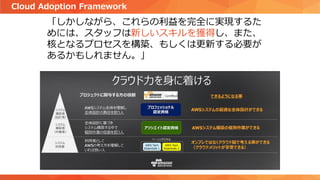 「しかしながら、これらの利益を完全に実現するた
めには、スタッフは新しいスキルを獲得し、また、
核となるプロセスを構築、もしくは更新する必要が
あるかもしれません。」
Cloud Adoption Framework
 