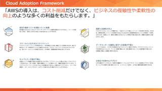 「AWSの導入は、コスト削減だけでなく、ビジネスの俊敏性や柔軟性の
向上のような多くの利益をもたらします。」
Cloud Adoption Framework
 