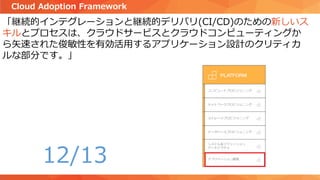 「継続的インテグレーションと継続的デリバリ(CI/CD)のための新しいス
キルとプロセスは、クラウドサービスとクラウドコンピューティングか
ら矢速された俊敏性を有効活用するアプリケーション設計のクリティカ
ルな部分です。」
Cloud Adoption Framework
12/13
 