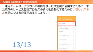 「運用チームは、クラウドの機能をサービス監視に活用するために、ま
た既存のサービス監視プロセスの多くを自動化するために、新しいスキ
ルを見につける必要があるでしょう。」
Cloud Adoption Framework
13/13
 