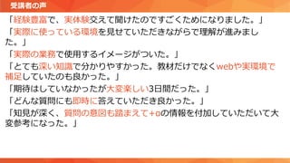 「経験豊富で、実体験交えて聞けたのですごくためになりました。」
「実際に使っている環境を見せていただきながらで理解が進みまし
た。」
「実際の業務で使用するイメージがついた。」
「とても深い知識で分かりやすかった。教材だけでなくwebや実環境で
補足していたのも良かった。」
「期待はしていなかったが大変楽しい3日間だった。」
「どんな質問にも即時に答えていただき良かった。」
「知見が深く、質問の意図も踏まえて+αの情報を付加していただいて大
変参考になった。」
受講者の声
 