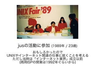 jusの活動に参加 (1989年 / 23歳)
おもしろかったので
UNIXやインターネット関連の仕事に就くことを考える
ただし当時は「インターネット業界」成立以前
(商用ISPの開業は1992年ぐらいから)
 