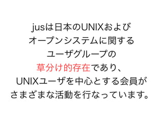 jusは日本のUNIXおよび
オープンシステムに関する
ユーザグループの
草分け的存在であり、
UNIXユーザを中心とする会員が
さまざまな活動を行なっています。
 