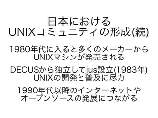 日本における
UNIXコミュニティの形成(続)
1980年代に入ると多くのメーカーから
UNIXマシンが発売される
DECUSから独立してjus設立(1983年)
UNIXの開発と普及に尽力
1990年代以降のインターネットや
オープンソースの...
