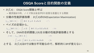 OSQA Scoreと目的関数の定義
• 𝐵( መ𝑆,X)： OSQA Score関数と呼ぶ
– 観測値𝑋の時、ノイズ除去後音声 መ𝑆の音質を数量化する関数
• 分離の性能評価指標： 𝐵( መ𝑆,X)のEM(Expectation Maximization)
• ベイズの定理から、
• そして、DNNの目的関数 𝐽(θ)を分離の性能評価指標とする
とする． 𝐵( መ𝑆,X)はθでは微分不可能なので、解析的にBPが使えない．
11
 