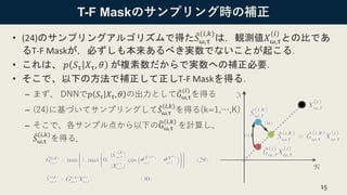 T-F Maskのサンプリング時の補正
• (24)のサンプリングアルゴリズムで得た መ𝑆ω,τ
(𝑖,𝑘)
は，観測値𝑋ω,τ
(𝑖)
との比であ
るT-F Maskが，必ずしも本来あるべき実数でないことが起こる．
• これは、 𝑝 𝑆τ 𝑋τ, 𝜃 が複素数だからで実数への補正必要．
• そこで、以下の方法で補正して正しT-F Maskを得る．
– まず、 DNNで𝑝 𝑆τ 𝑋τ, 𝜃 の出力として ෠𝐺ω,τ
(𝑖)
を得る
– (24)に基づいてサンプリングして ሚ𝑆ω,τ
(𝑖,𝑘)
を得る(k=1,…,K)
– そこで、各サンプル点から以下の෡Gω,τ
(𝑖,𝑘)
を計算し、
መ𝑆ω,τ
(𝑖,𝑘)
を得る．
15
 