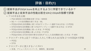 評価：目的(1)
① 提案手法がOSQA Scoreを向上するように学習できているか？
② 提案手法と従来手法の性能比較をSDRとOSQAの指標で評価
• 7つの手法を比較
• PSA MMSEの目的関数を使う手法：MMSE
• MLベースの目的関数を使う手法：ML
• PESQのEMを目的関数に使うがGがテンプレート選択である手法：C-PESQ
• STOIのEMを目的関数に使うがGがテンプレート選択である手法：C-STOI
• PESQのEMを目的関数に使った手法：P-PESQ
• STOIのEMを目的関数に使った手法：P-STOI
• PESQのEMとSTOIのEMの寄与を50%ずつにした目的関数を使った手法：P-MIX
• テストデータを上記７つ手法に入力して得られた出力 መ𝑆を２つのOSQAで評価
• PESQ
• STOI
• テストデータに混入するノイズ4つ
• 空港，アミューズメントパーク，事務所，宴会部屋 20
 