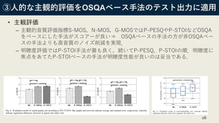 ③人的な主観的評価をOSQAベース手法のテスト出力に適用
• 主観評価
– 主観的音質評価指標S-MOS，N-MOS，G-MOSではP-PESQやP-STOIなどOSQA
をベースにした手法がスコアーが良い⇒ OSQAベースの手法の方が非OSQAベー
スの手法よりも高音質のノイズ削減を実現．
– 明瞭度評価ではP-STOI手法が最も良く，続いてP-PESQ，P-STOIの順．明瞭度に
焦点をあてたP-STOIベースの手法が明瞭度性能が良いのは妥当である．
26
 