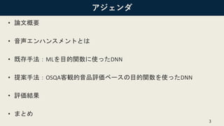 アジェンダ
• 論文概要
• 音声エンハンスメントとは
• 既存手法：MLを目的関数に使ったDNN
• 提案手法：OSQA客観的音品評価ベースの目的関数を使ったDNN
• 評価結果
• まとめ
3
 